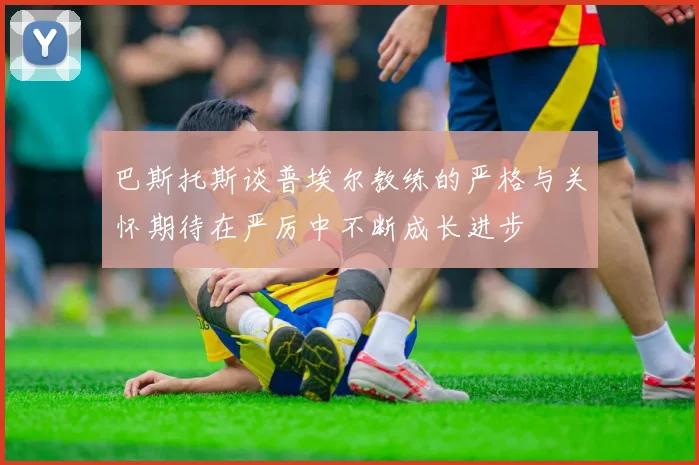 巴斯托斯谈普埃尔教练的严格与关怀期待在严厉中不断成长进步