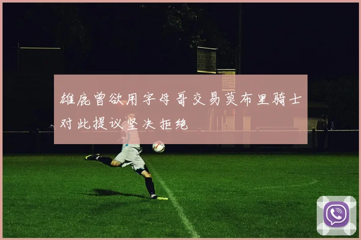 雄鹿曾欲用字母哥交易莫布里骑士对此提议坚决拒绝