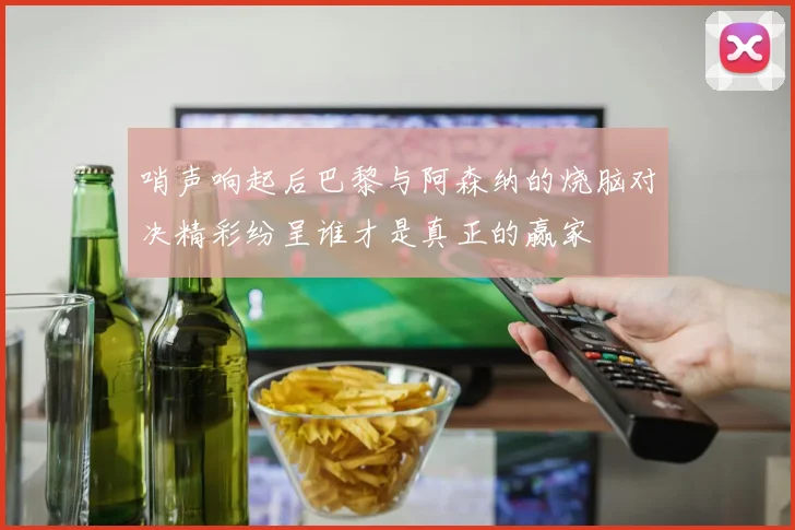 哨声响起后巴黎与阿森纳的烧脑对决精彩纷呈谁才是真正的赢家