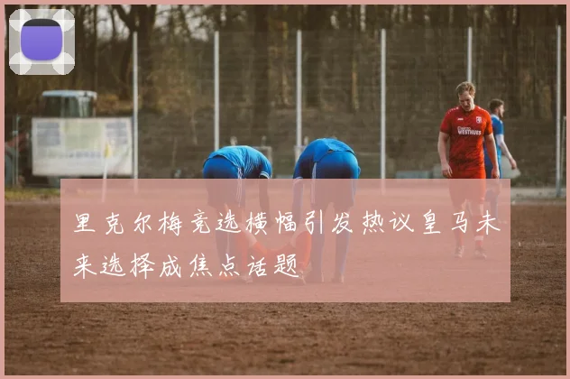 里克尔梅竞选横幅引发热议皇马未来选择成焦点话题