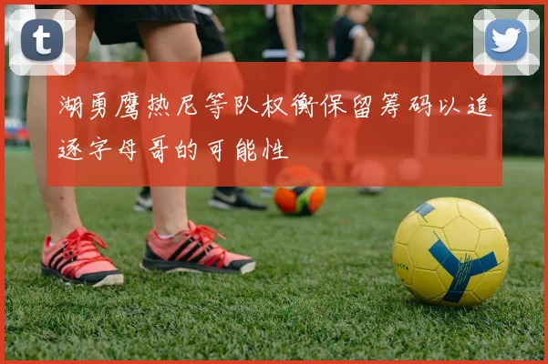 湖勇鹰热尼等队权衡保留筹码以追逐字母哥的可能性