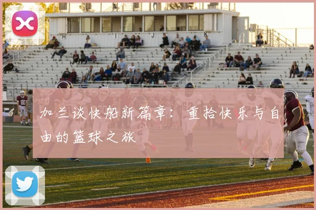 加兰谈快船新篇章：重拾快乐与自由的篮球之旅