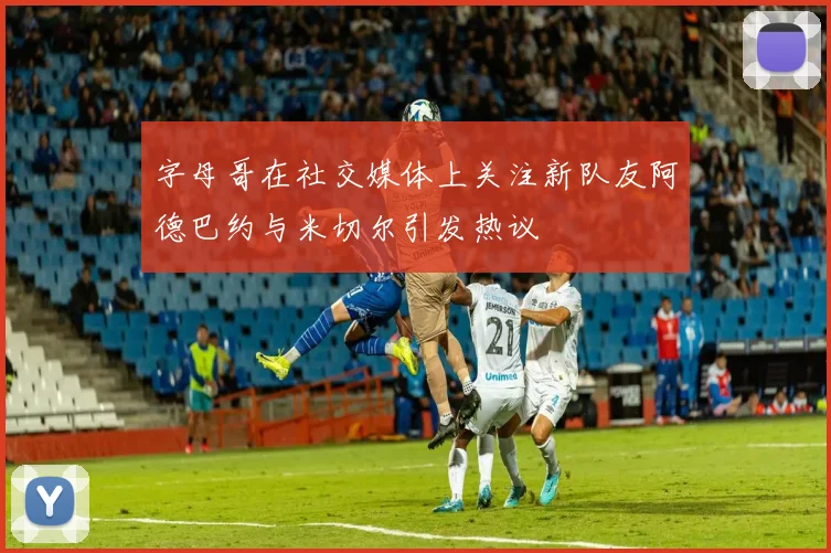 字母哥在社交媒体上关注新队友阿德巴约与米切尔引发热议