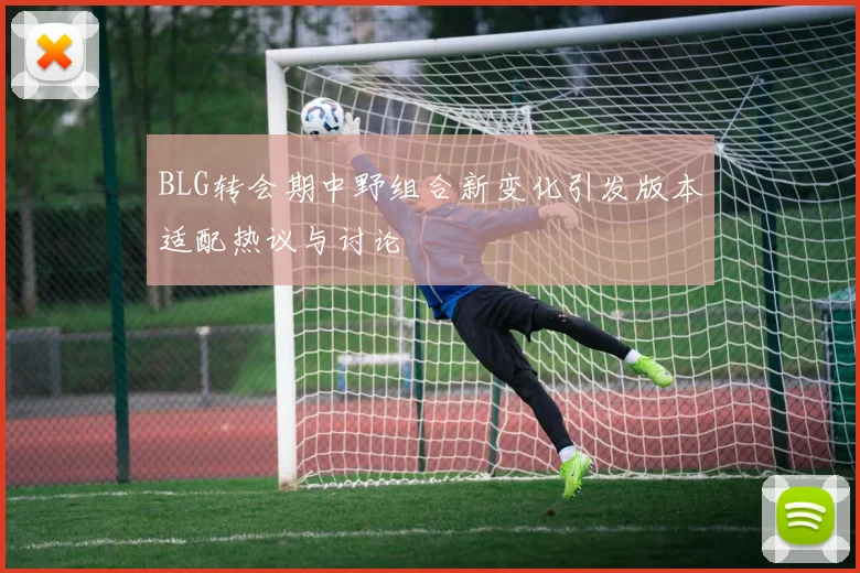BLG转会期中野组合新变化引发版本适配热议与讨论