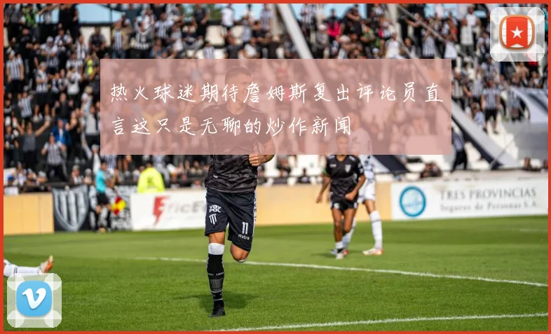 热火球迷期待詹姆斯复出评论员直言这只是无聊的炒作新闻