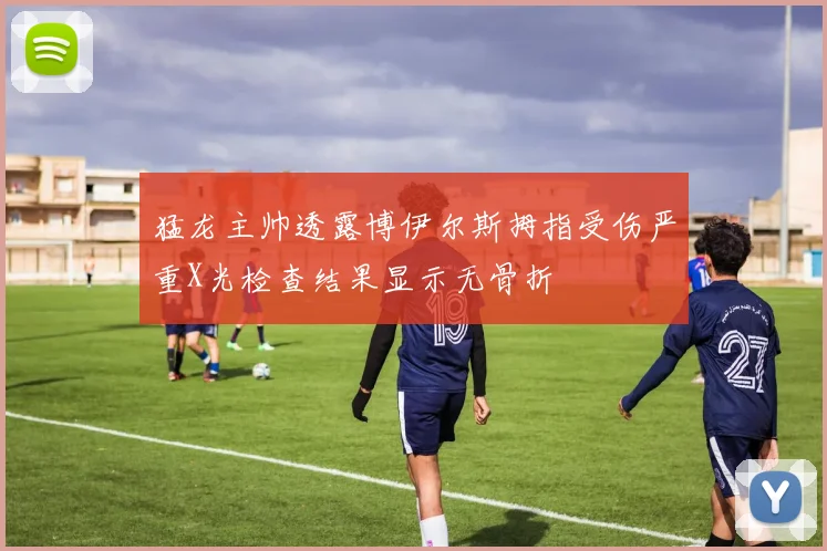 猛龙主帅透露博伊尔斯拇指受伤严重X光检查结果显示无骨折