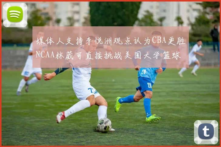 媒体人支持李悦洲观点认为CBA更胜NCAA林葳可直接挑战美国大学篮球