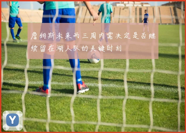 詹姆斯未来两三周内需决定是否继续留在湖人队的关键时刻