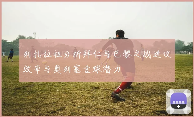 利扎拉祖分析拜仁与巴黎之战进攻效率与奥利塞金球潜力