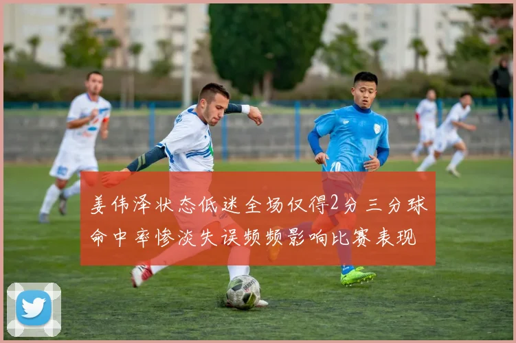 姜伟泽状态低迷全场仅得2分三分球命中率惨淡失误频频影响比赛表现