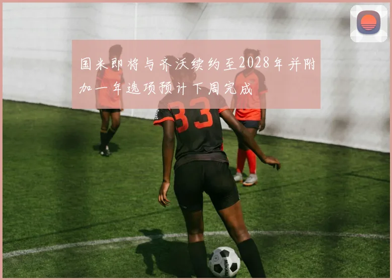 国米即将与齐沃续约至2028年并附加一年选项预计下周完成
