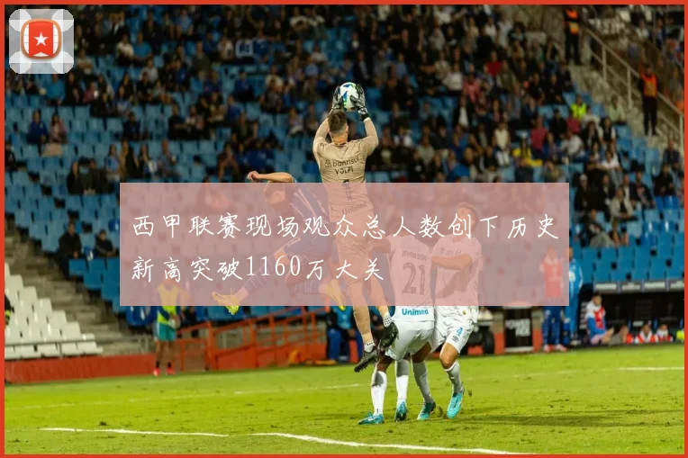 西甲联赛现场观众总人数创下历史新高突破1160万大关