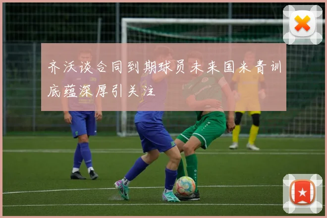 齐沃谈合同到期球员未来国米青训底蕴深厚引关注