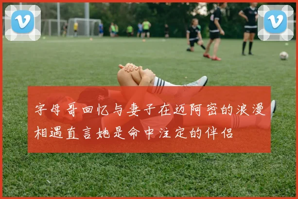 字母哥回忆与妻子在迈阿密的浪漫相遇直言她是命中注定的伴侣