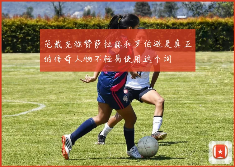 范戴克称赞萨拉赫和罗伯逊是真正的传奇人物不轻易使用这个词