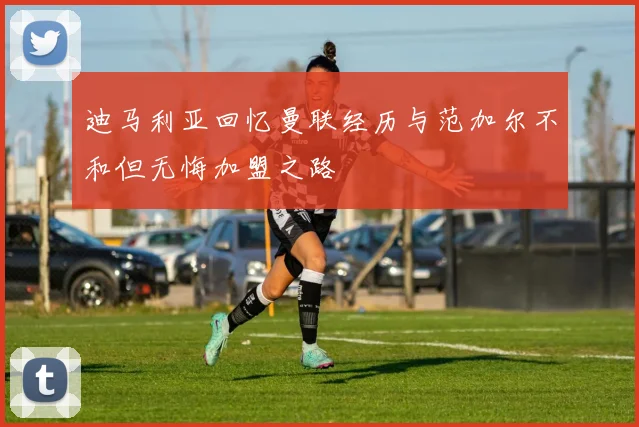 迪马利亚回忆曼联经历与范加尔不和但无悔加盟之路