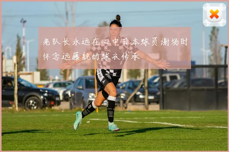 老队长永远在心中日本球员谢场时怀念远藤航的球衣传承