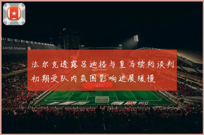 法尔克透露吕迪格与皇马续约谈判初期受队内氛围影响进展缓慢