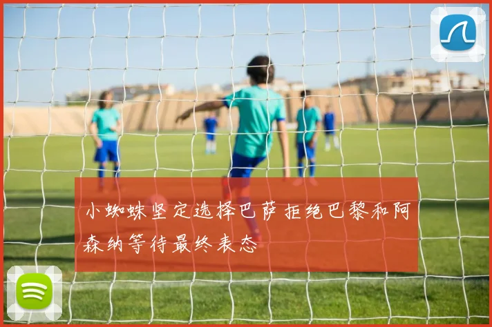 小蜘蛛坚定选择巴萨拒绝巴黎和阿森纳等待最终表态