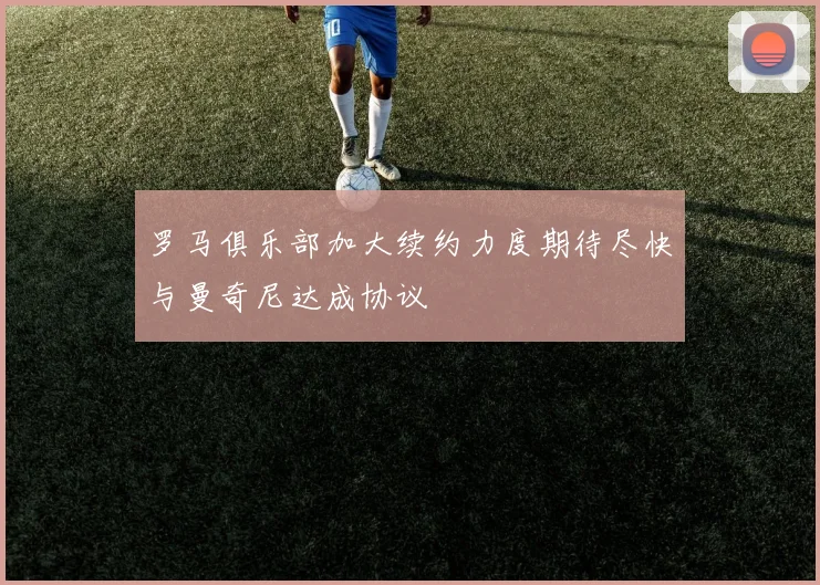 罗马俱乐部加大续约力度期待尽快与曼奇尼达成协议