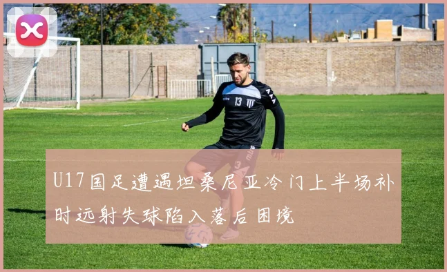 U17国足遭遇坦桑尼亚冷门上半场补时远射失球陷入落后困境
