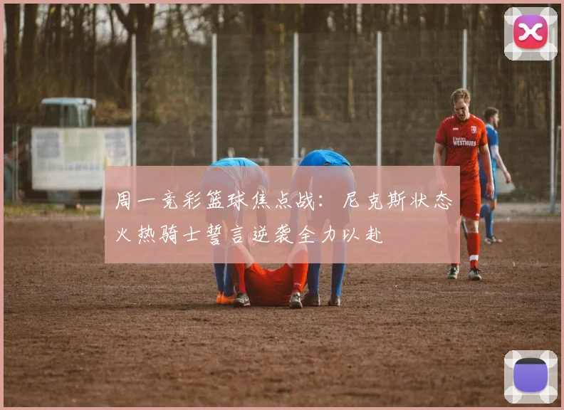 周一竞彩篮球焦点战：尼克斯状态火热骑士誓言逆袭全力以赴