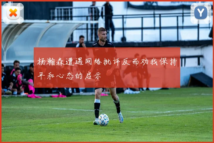 杨瀚森遭遇网络批评反而劝我保持平和心态的启示