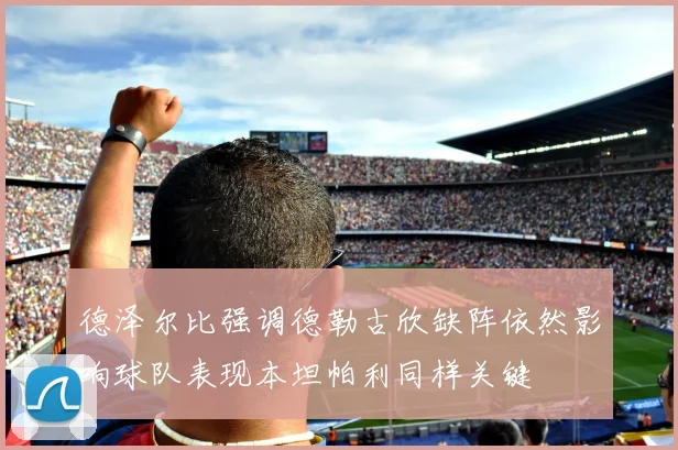 德泽尔比强调德勒古欣缺阵依然影响球队表现本坦帕利同样关键