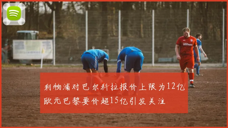 利物浦对巴尔科拉报价上限为12亿欧元巴黎要价超15亿引发关注