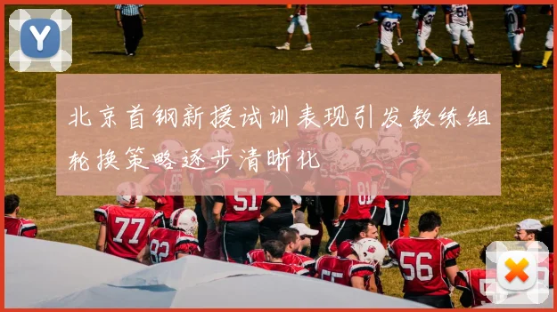 北京首钢新援试训表现引发教练组轮换策略逐步清晰化